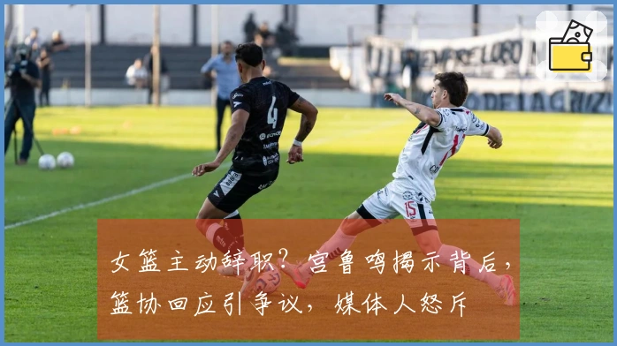 女篮主动辞职？宫鲁鸣揭示背后，篮协回应引争议，媒体人怒斥