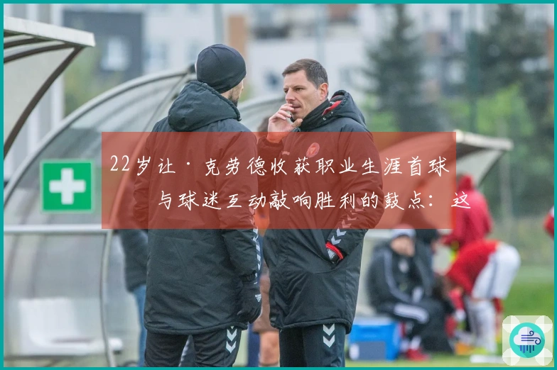 22岁让·克劳德收获职业生涯首球！与球迷互动敲响胜利的鼓点：这是第一次，还不错吧