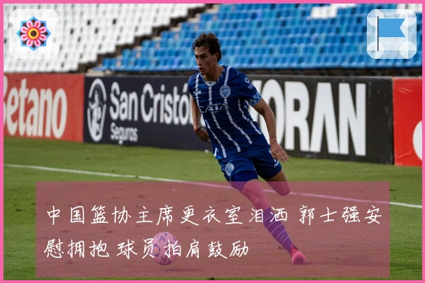 中国篮协主席更衣室泪洒 郭士强安慰拥抱 球员拍肩鼓励