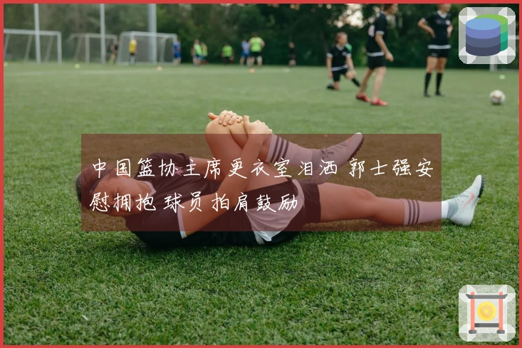 中国篮协主席更衣室泪洒 郭士强安慰拥抱 球员拍肩鼓励