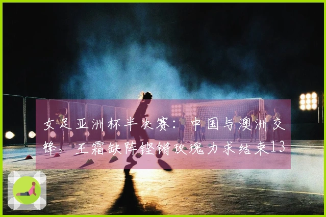 女足亚洲杯半决赛：中国与澳洲交锋，王霜缺阵铿锵玫瑰力求结束13年不胜之痛