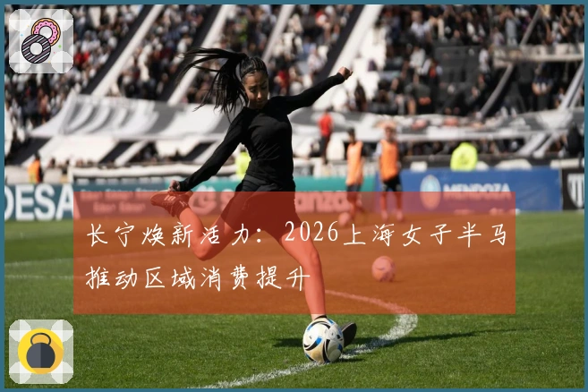 长宁焕新活力：2026上海女子半马推动区域消费提升