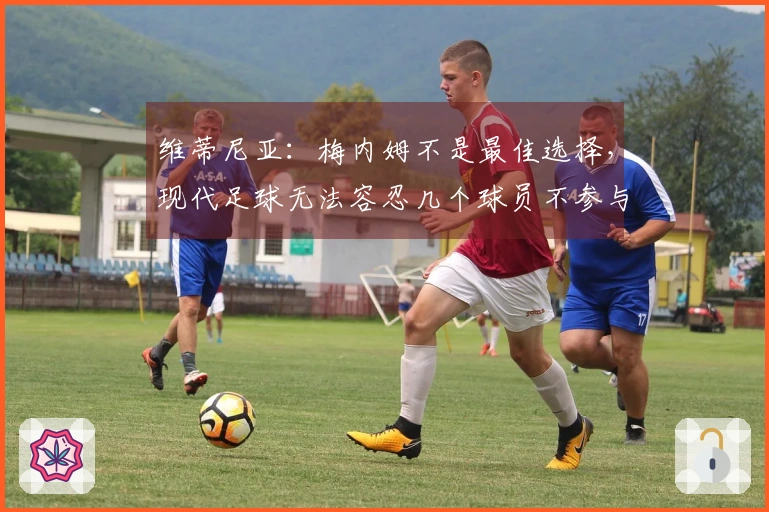 维蒂尼亚：梅内姆不是最佳选择，现代足球无法容忍几个球员不参与跑动