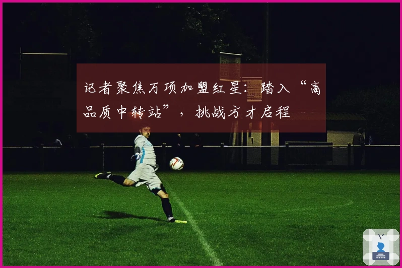 记者聚焦万项加盟红星：踏入“高品质中转站”，挑战方才启程