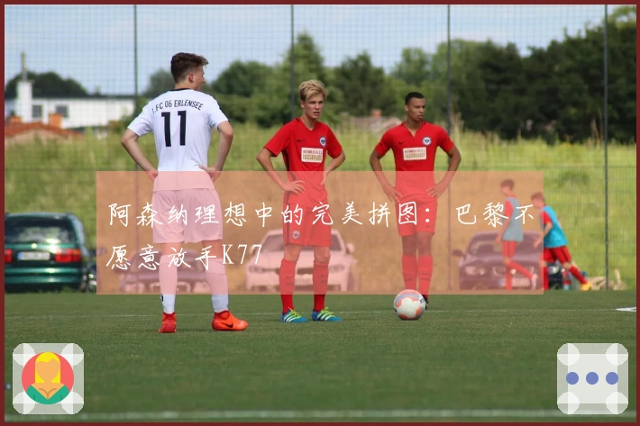 阿森纳理想中的完美拼图：巴黎不愿意放手K77