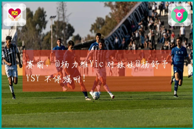 赛前，@杨力维Yic 对妹妹@杨舒予YSY 不停嘱咐！