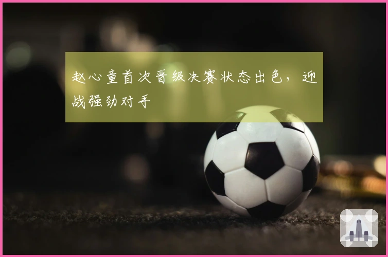 赵心童首次晋级决赛状态出色，迎战强劲对手