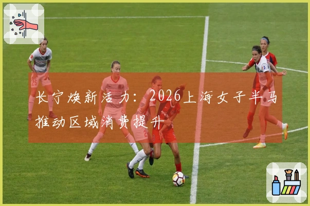 长宁焕新活力：2026上海女子半马推动区域消费提升