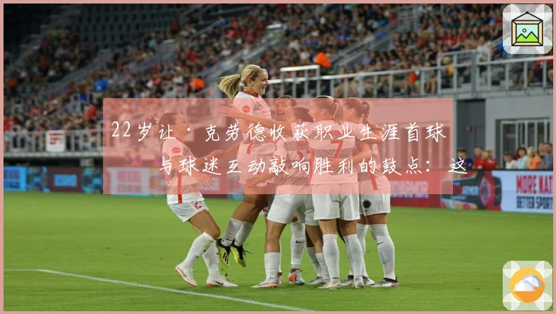 22岁让·克劳德收获职业生涯首球！与球迷互动敲响胜利的鼓点：这是第一次，还不错吧