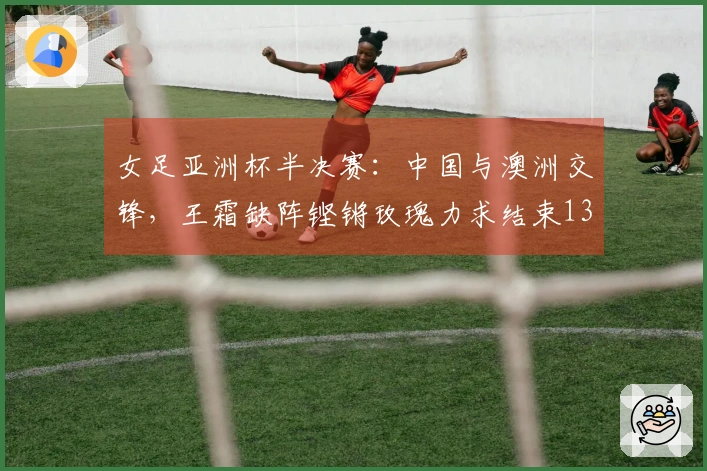 女足亚洲杯半决赛：中国与澳洲交锋，王霜缺阵铿锵玫瑰力求结束13年不胜之痛