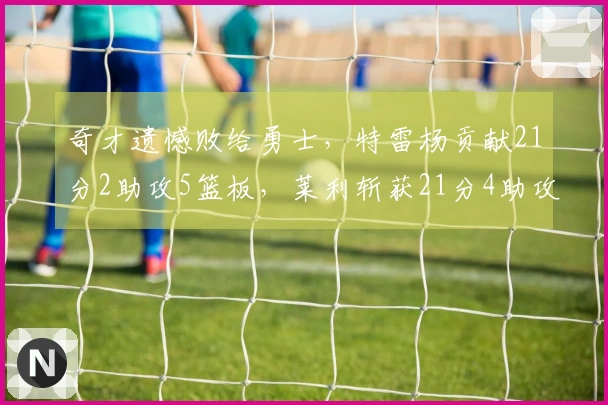 奇才遗憾败给勇士，特雷杨贡献21分2助攻5篮板，莱利斩获21分4助攻5篮板
