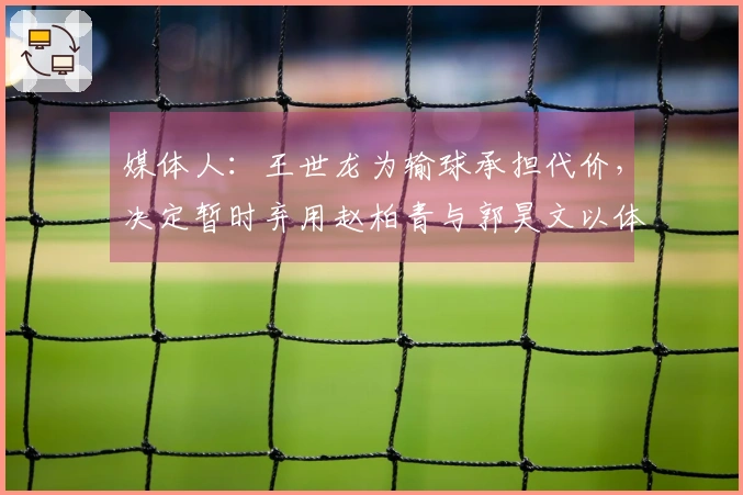 媒体人：王世龙为输球承担代价，决定暂时弃用赵柏青与郭昊文以体现纪律性